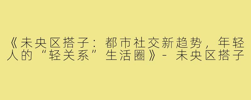 《未央区搭子:都市社交新趋势,年轻人的“轻关系”生活圈》-未央区搭子