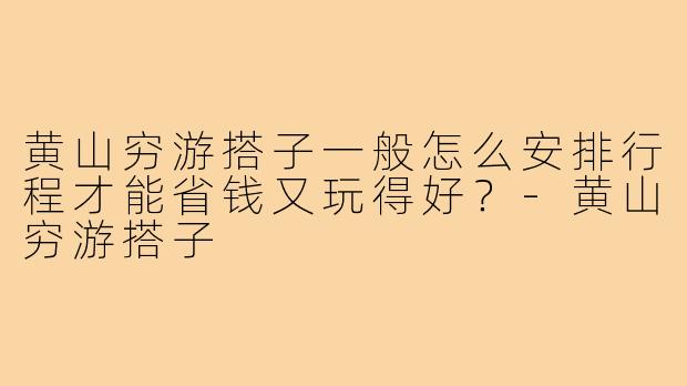 黄山穷游搭子一般怎么安排行程才能省钱又玩得好？-黄山穷游搭子