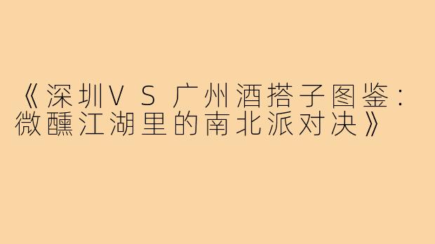 《深圳VS广州酒搭子图鉴：微醺江湖里的南北派对决》