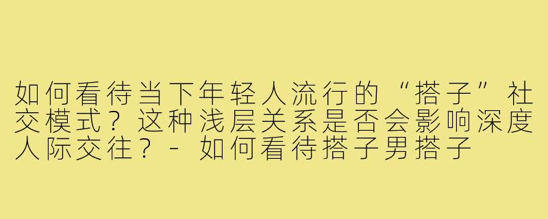 如何看待当下年轻人流行的“搭子”社交模式?这种浅层关系是否会影响深度人际交往?-如何看待搭子男搭子