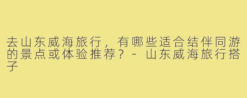 去山东威海旅行,有哪些适合结伴同游的景点或体验推荐?-山东威海旅行搭子