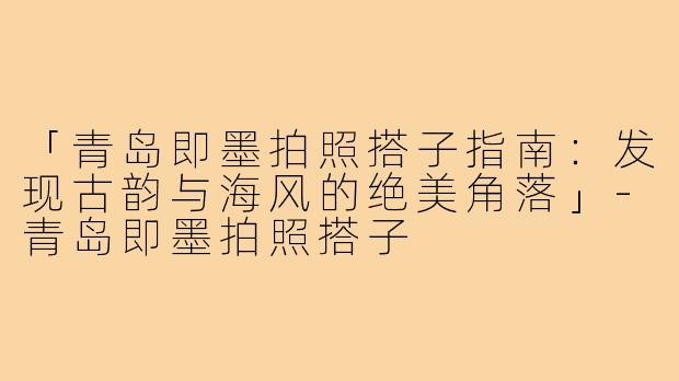 「青岛即墨拍照搭子指南：发现古韵与海风的绝美角落」-青岛即墨拍照搭子