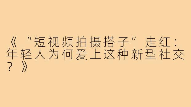《“短视频拍摄搭子”走红：年轻人为何爱上这种新型社交？》