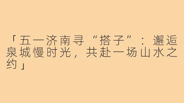 「五一济南寻“搭子”：邂逅泉城慢时光，共赴一场山水之约」