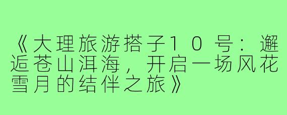 《大理旅游搭子10号：邂逅苍山洱海，开启一场风花雪月的结伴之旅》