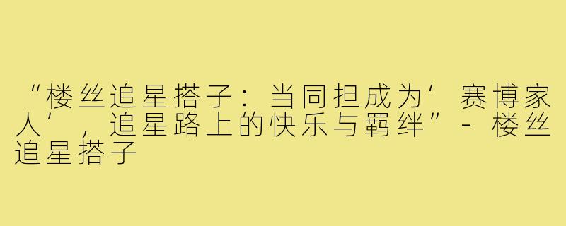 “楼丝追星搭子:当同担成为‘赛博家人’,追星路上的快乐与羁绊”-楼丝追星搭子