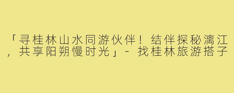 「寻桂林山水同游伙伴!结伴探秘漓江,共享阳朔慢时光」-找桂林旅游搭子