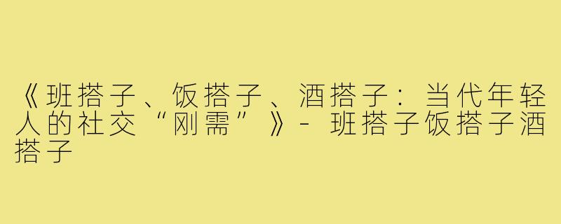 《班搭子、饭搭子、酒搭子：当代年轻人的社交“刚需”》-班搭子饭搭子酒搭子