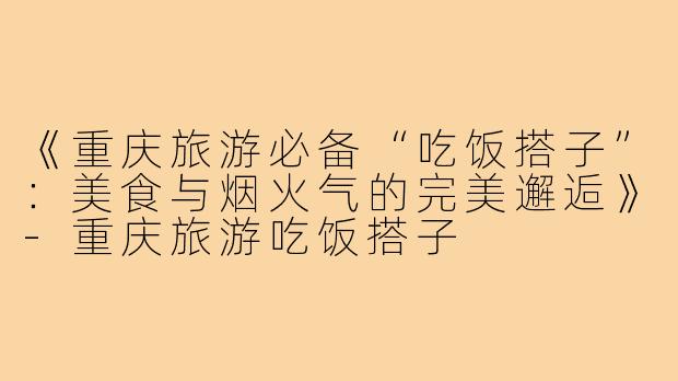 《重庆旅游必备“吃饭搭子”：美食与烟火气的完美邂逅》-重庆旅游吃饭搭子