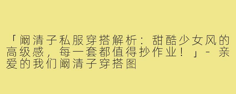 「阚清子私服穿搭解析：甜酷少女风的高级感，每一套都值得抄作业！」-亲爱的我们阚清子穿搭图