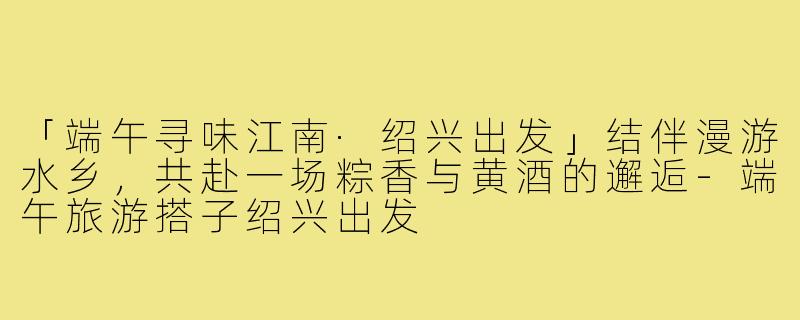 「端午寻味江南·绍兴出发」结伴漫游水乡，共赴一场粽香与黄酒的邂逅-端午旅游搭子绍兴出发