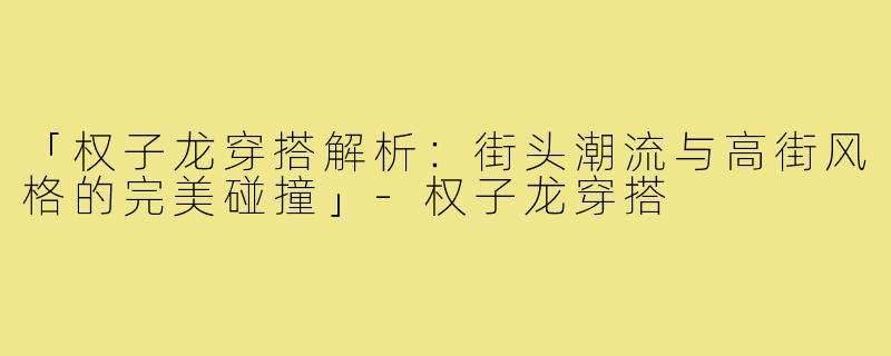 「权子龙穿搭解析：街头潮流与高街风格的完美碰撞」-权子龙穿搭