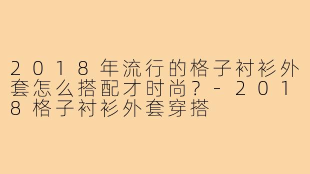 2018年流行的格子衬衫外套怎么搭配才时尚?-2018格子衬衫外套穿搭