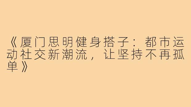 《厦门思明健身搭子：都市运动社交新潮流，让坚持不再孤单》