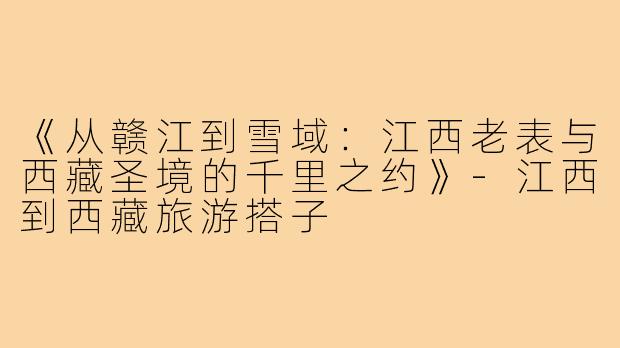 《从赣江到雪域：江西老表与西藏圣境的千里之约》-江西到西藏旅游搭子