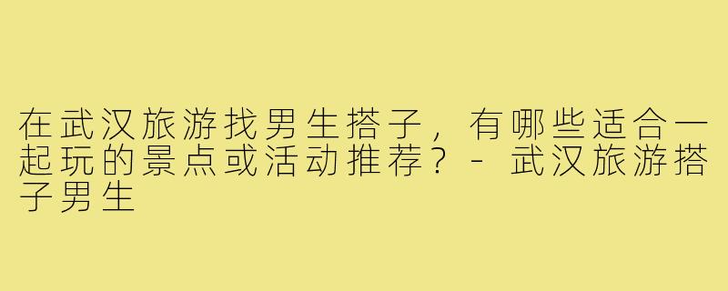 在武汉旅游找男生搭子，有哪些适合一起玩的景点或活动推荐？-武汉旅游搭子男生