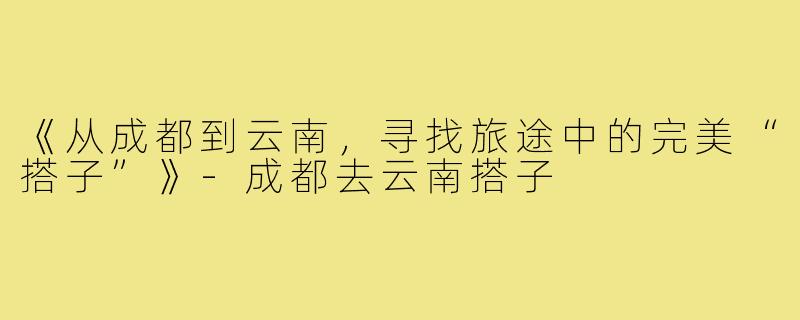 《从成都到云南，寻找旅途中的完美“搭子”》-成都去云南搭子