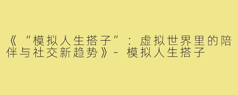 《“模拟人生搭子”：虚拟世界里的陪伴与社交新趋势》-模拟人生搭子