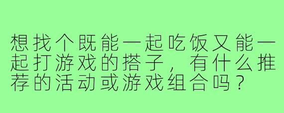 想找个既能一起吃饭又能一起打游戏的搭子,有什么推荐的活动或游戏组合吗?