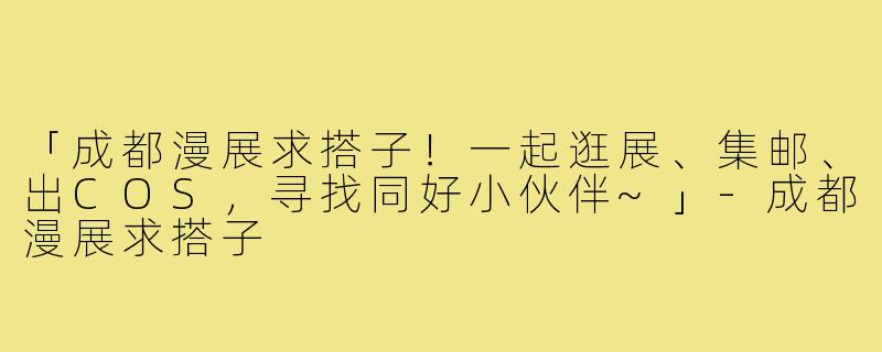 「成都漫展求搭子！一起逛展、集邮、出COS，寻找同好小伙伴~」