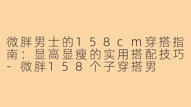微胖男士的158cm穿搭指南：显高显瘦的实用搭配技巧-微胖158个子穿搭男