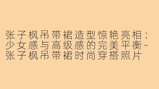 张子枫吊带裙造型惊艳亮相:少女感与高级感的完美平衡-张子枫吊带裙时尚穿搭照片