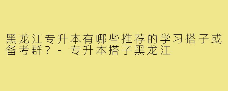黑龙江专升本有哪些推荐的学习搭子或备考群?-专升本搭子黑龙江