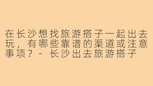 在长沙想找旅游搭子一起出去玩,有哪些靠谱的渠道或注意事项?-长沙出去旅游搭子