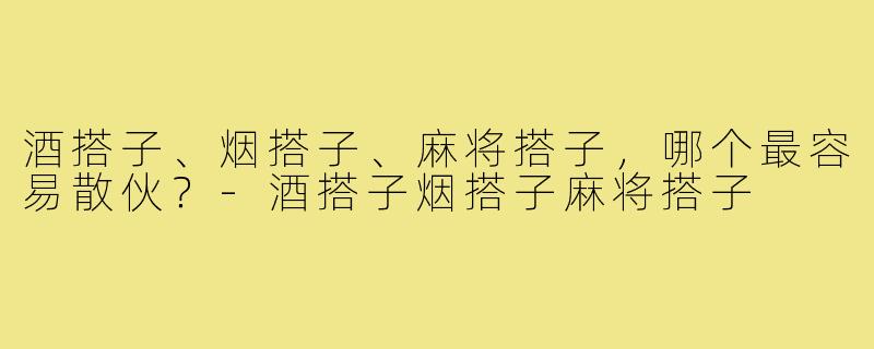 酒搭子、烟搭子、麻将搭子，哪个最容易散伙？-酒搭子烟搭子麻将搭子