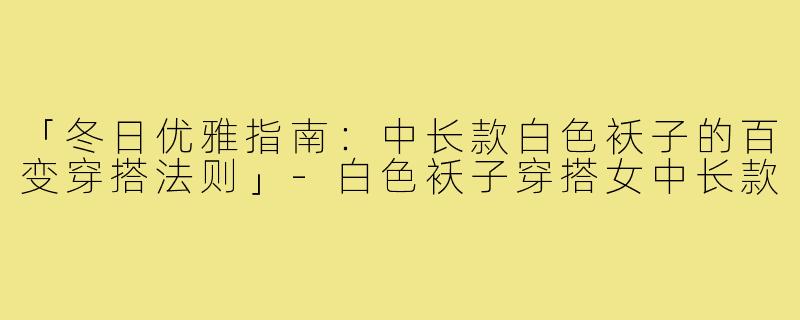 「冬日优雅指南：中长款白色袄子的百变穿搭法则」-白色袄子穿搭女中长款