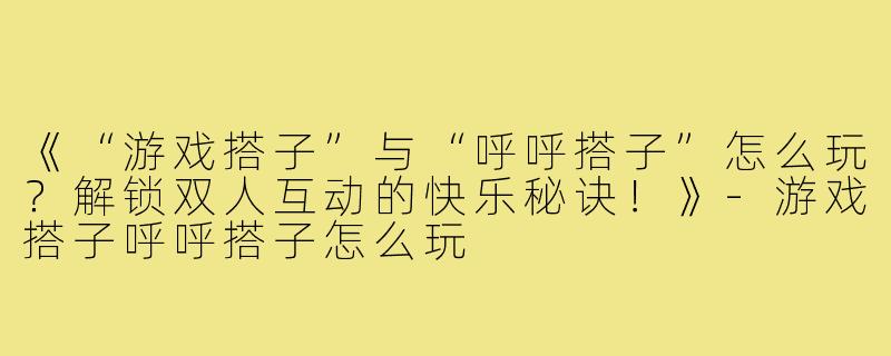 《“游戏搭子”与“呼呼搭子”怎么玩？解锁双人互动的快乐秘诀！》-游戏搭子呼呼搭子怎么玩