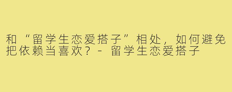 和“留学生恋爱搭子”相处，如何避免把依赖当喜欢？