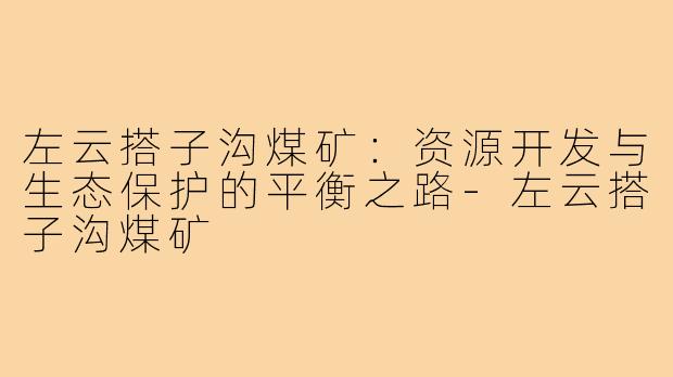 左云搭子沟煤矿：资源开发与生态保护的平衡之路-左云搭子沟煤矿