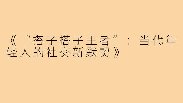 《“搭子搭子王者”：当代年轻人的社交新默契》