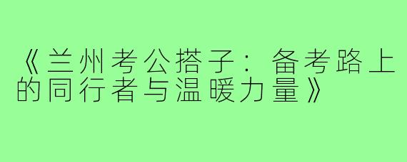 《兰州考公搭子：备考路上的同行者与温暖力量》