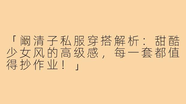 「阚清子私服穿搭解析：甜酷少女风的高级感，每一套都值得抄作业！」