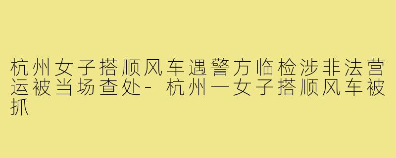 杭州女子搭顺风车遇警方临检涉非法营运被当场查处-杭州一女子搭顺风车被抓