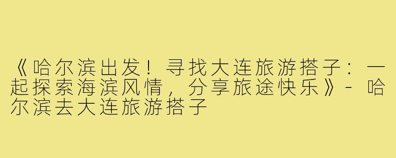 《哈尔滨出发！寻找大连旅游搭子：一起探索海滨风情，分享旅途快乐》-哈尔滨去大连旅游搭子