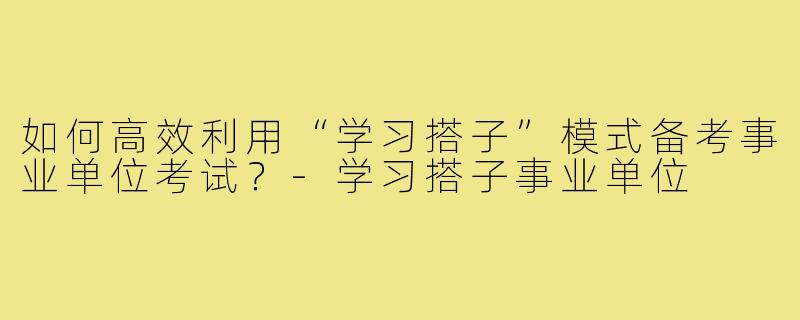 如何高效利用“学习搭子”模式备考事业单位考试?-学习搭子事业单位