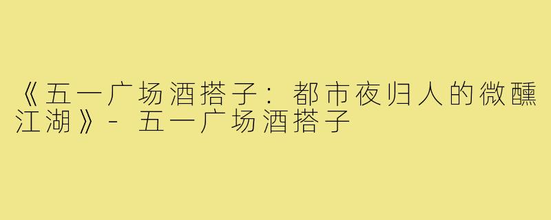 《五一广场酒搭子：都市夜归人的微醺江湖》-五一广场酒搭子
