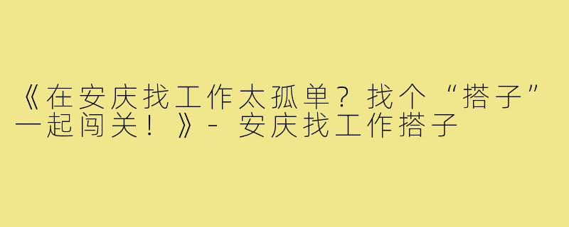 《在安庆找工作太孤单？找个“搭子”一起闯关！》-安庆找工作搭子