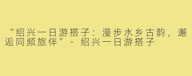 “绍兴一日游搭子：漫步水乡古韵，邂逅同频旅伴”-绍兴一日游搭子