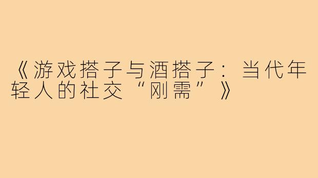 《游戏搭子与酒搭子：当代年轻人的社交“刚需”》
