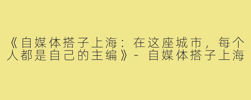 《自媒体搭子上海：在这座城市，每个人都是自己的主编》-自媒体搭子上海