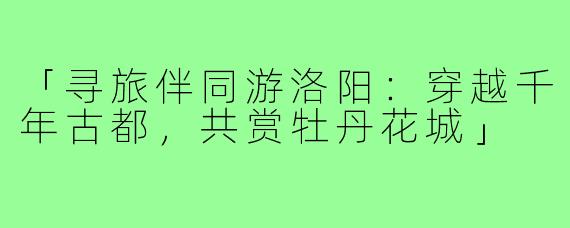 「寻旅伴同游洛阳:穿越千年古都,共赏牡丹花城」