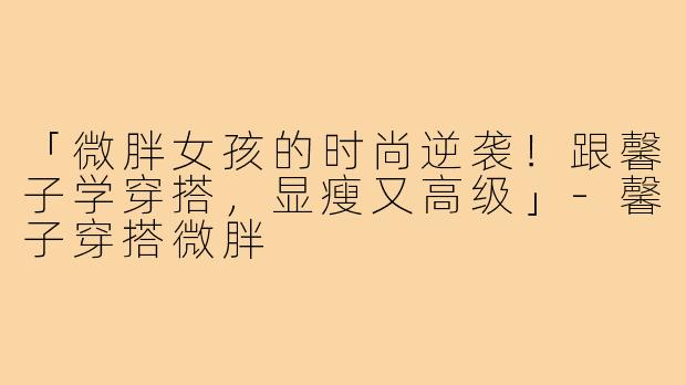 「微胖女孩的时尚逆袭！跟馨子学穿搭，显瘦又高级」-馨子穿搭微胖
