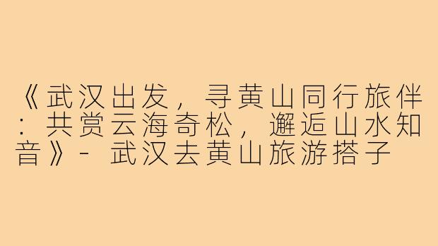 《武汉出发，寻黄山同行旅伴：共赏云海奇松，邂逅山水知音》-武汉去黄山旅游搭子