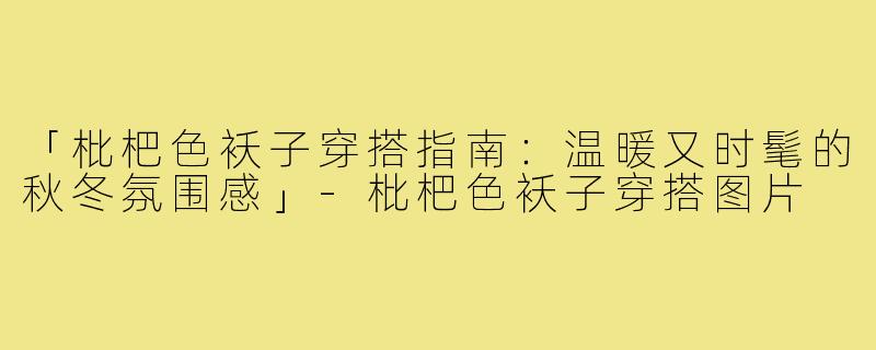 「枇杷色袄子穿搭指南：温暖又时髦的秋冬氛围感」-枇杷色袄子穿搭图片