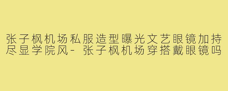 张子枫机场私服造型曝光文艺眼镜加持尽显学院风-张子枫机场穿搭戴眼镜吗