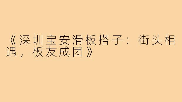 《深圳宝安滑板搭子：街头相遇，板友成团》